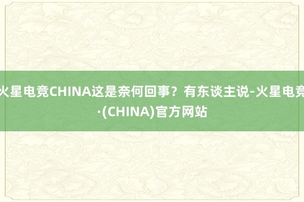 火星电竞CHINA这是奈何回事？有东谈主说-火星电竞·(CHINA)官方网站