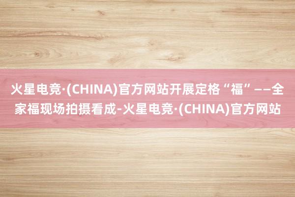 火星电竞·(CHINA)官方网站开展定格“福”——全家福现场拍摄看成-火星电竞·(CHINA)官方网站