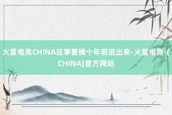 火星电竞CHINA这事要搁十年前说出来-火星电竞·(CHINA)官方网站