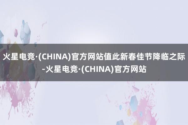 火星电竞·(CHINA)官方网站值此新春佳节降临之际-火星电竞·(CHINA)官方网站