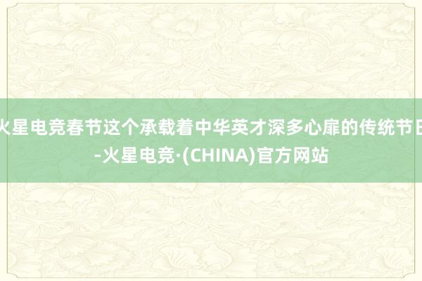 火星电竞春节这个承载着中华英才深多心扉的传统节日-火星电竞·(CHINA)官方网站