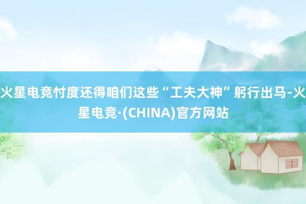 火星电竞忖度还得咱们这些“工夫大神”躬行出马-火星电竞·(CHINA)官方网站