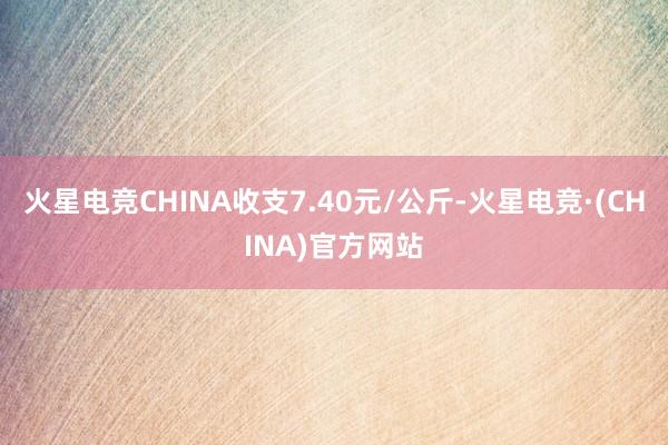 火星电竞CHINA收支7.40元/公斤-火星电竞·(CHINA)官方网站