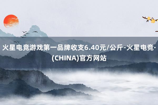 火星电竞游戏第一品牌收支6.40元/公斤-火星电竞·(CHINA)官方网站