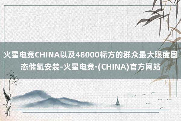 火星电竞CHINA以及48000标方的群众最大限度固态储氢安装-火星电竞·(CHINA)官方网站