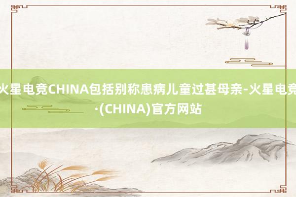 火星电竞CHINA包括别称患病儿童过甚母亲-火星电竞·(CHINA)官方网站