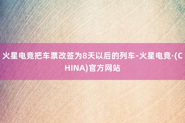 火星电竞把车票改签为8天以后的列车-火星电竞·(CHINA)官方网站