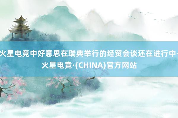 火星电竞中好意思在瑞典举行的经贸会谈还在进行中-火星电竞·(CHINA)官方网站