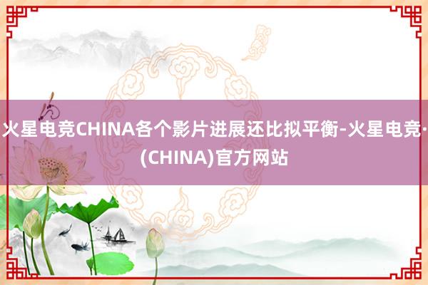 火星电竞CHINA各个影片进展还比拟平衡-火星电竞·(CHINA)官方网站