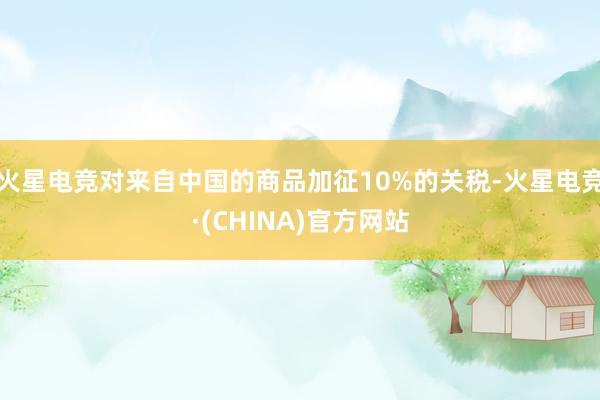 火星电竞对来自中国的商品加征10%的关税-火星电竞·(CHINA)官方网站