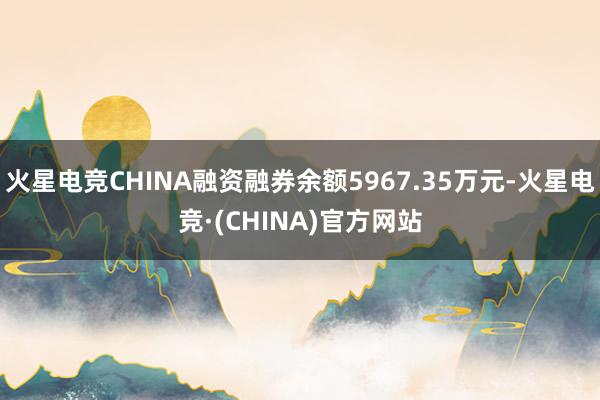火星电竞CHINA融资融券余额5967.35万元-火星电竞·(CHINA)官方网站