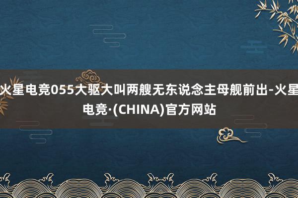 火星电竞055大驱大叫两艘无东说念主母舰前出-火星电竞·(CHINA)官方网站