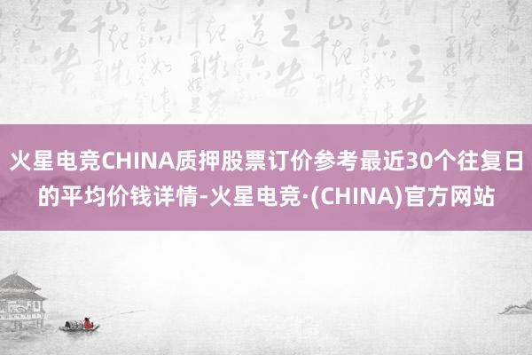 火星电竞CHINA质押股票订价参考最近30个往复日的平均价钱详情-火星电竞·(CHINA)官方网站