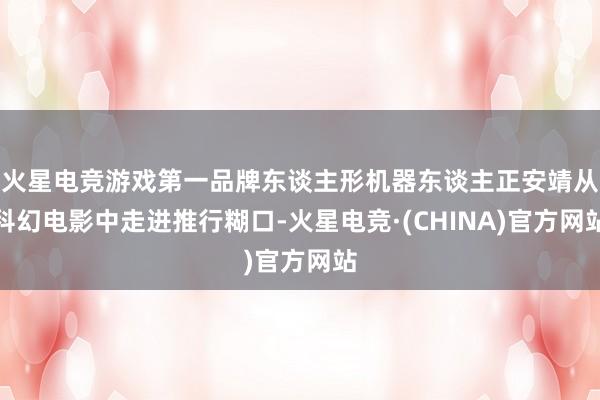 火星电竞游戏第一品牌东谈主形机器东谈主正安靖从科幻电影中走进推行糊口-火星电竞·(CHINA)官方网站