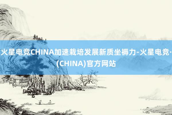 火星电竞CHINA加速栽培发展新质坐褥力-火星电竞·(CHINA)官方网站