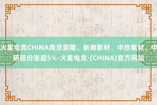 火星电竞CHINA南京聚隆、新瀚新材、中欣氟材、中研股份涨超5%-火星电竞·(CHINA)官方网站