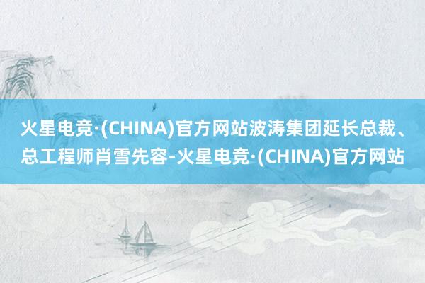 火星电竞·(CHINA)官方网站波涛集团延长总裁、总工程师肖雪先容-火星电竞·(CHINA)官方网站