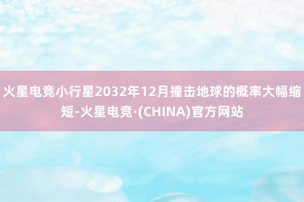 火星电竞小行星2032年12月撞击地球的概率大幅缩短-火星电竞·(CHINA)官方网站