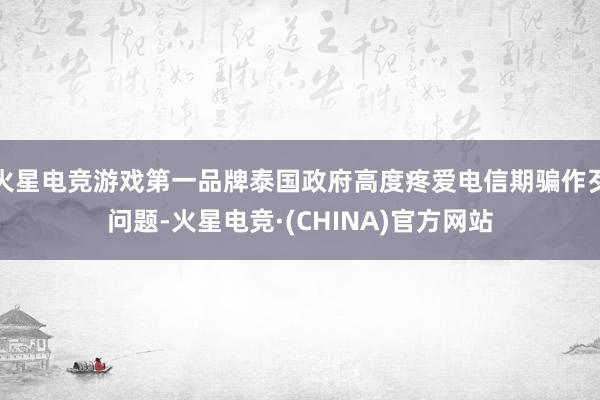 火星电竞游戏第一品牌泰国政府高度疼爱电信期骗作歹问题-火星电竞·(CHINA)官方网站