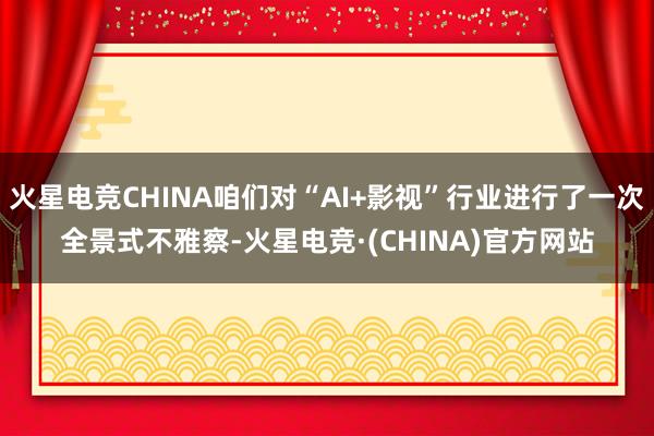 火星电竞CHINA咱们对“AI+影视”行业进行了一次全景式不雅察-火星电竞·(CHINA)官方网站