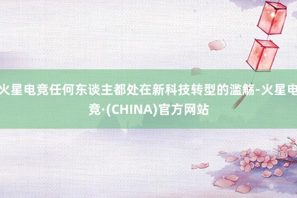 火星电竞任何东谈主都处在新科技转型的滥觞-火星电竞·(CHINA)官方网站