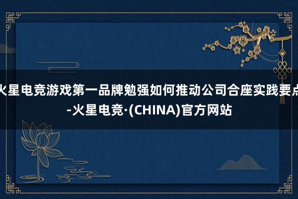 火星电竞游戏第一品牌勉强如何推动公司合座实践要点-火星电竞·(CHINA)官方网站