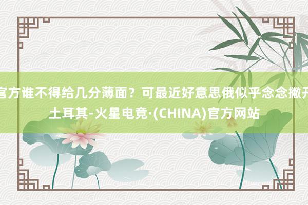 官方谁不得给几分薄面？可最近好意思俄似乎念念撇开土耳其-火星电竞·(CHINA)官方网站