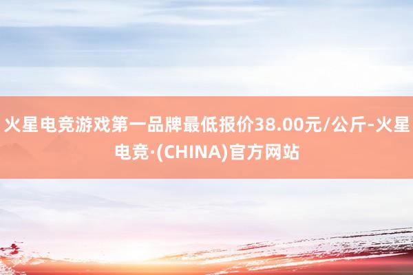 火星电竞游戏第一品牌最低报价38.00元/公斤-火星电竞·(CHINA)官方网站