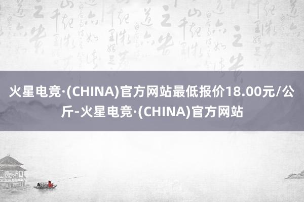 火星电竞·(CHINA)官方网站最低报价18.00元/公斤-火星电竞·(CHINA)官方网站