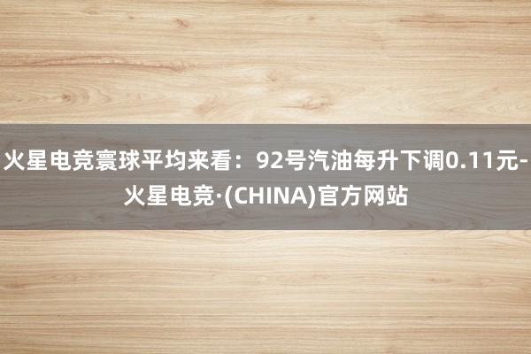 火星电竞寰球平均来看：92号汽油每升下调0.11元-火星电竞·(CHINA)官方网站