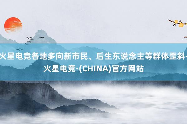 火星电竞各地多向新市民、后生东说念主等群体歪斜-火星电竞·(CHINA)官方网站