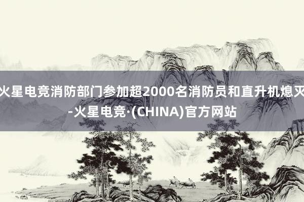 火星电竞消防部门参加超2000名消防员和直升机熄灭-火星电竞·(CHINA)官方网站