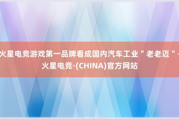 火星电竞游戏第一品牌看成国内汽车工业＂老老迈＂-火星电竞·(CHINA)官方网站