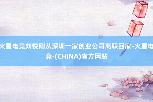 火星电竞刘悦刚从深圳一家创业公司离职回家-火星电竞·(CHINA)官方网站