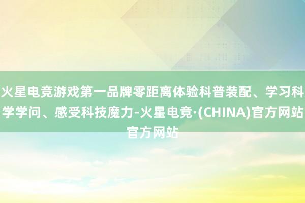 火星电竞游戏第一品牌零距离体验科普装配、学习科学学问、感受科技魔力-火星电竞·(CHINA)官方网站