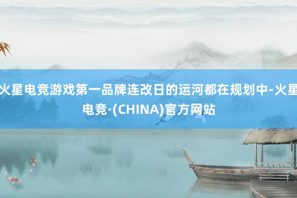 火星电竞游戏第一品牌连改日的运河都在规划中-火星电竞·(CHINA)官方网站
