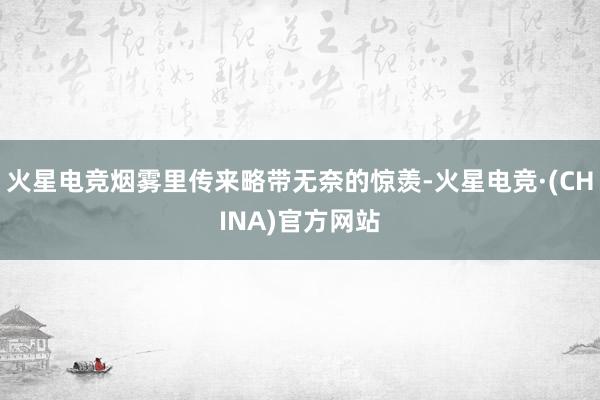 火星电竞烟雾里传来略带无奈的惊羡-火星电竞·(CHINA)官方网站