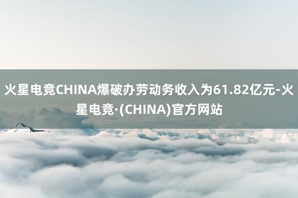 火星电竞CHINA爆破办劳动务收入为61.82亿元-火星电竞·(CHINA)官方网站