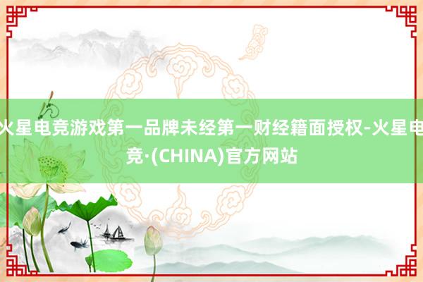 火星电竞游戏第一品牌未经第一财经籍面授权-火星电竞·(CHINA)官方网站