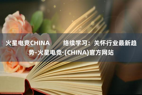 火星电竞CHINA        络续学习：关怀行业最新趋势-火星电竞·(CHINA)官方网站