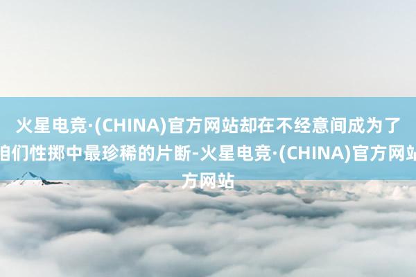 火星电竞·(CHINA)官方网站却在不经意间成为了咱们性掷中最珍稀的片断-火星电竞·(CHINA)官方网站