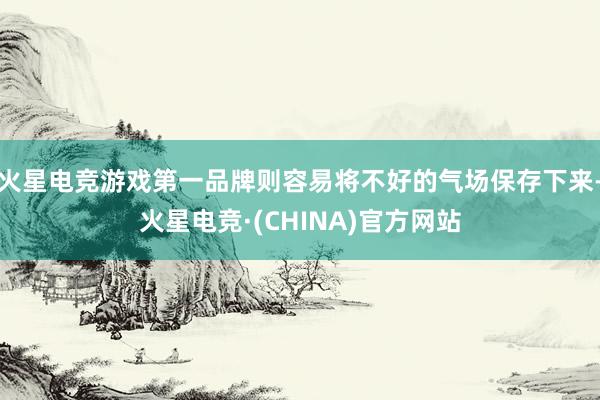 火星电竞游戏第一品牌则容易将不好的气场保存下来-火星电竞·(CHINA)官方网站