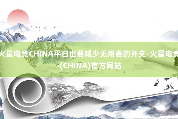 火星电竞CHINA平日也要减少无用要的开支-火星电竞·(CHINA)官方网站