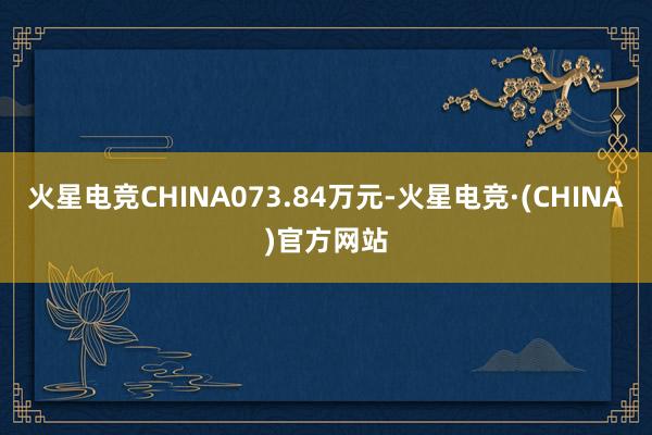 火星电竞CHINA073.84万元-火星电竞·(CHINA)官方网站