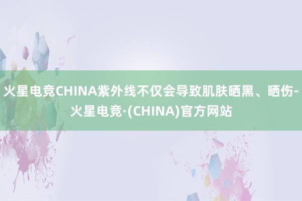 火星电竞CHINA紫外线不仅会导致肌肤晒黑、晒伤-火星电竞·(CHINA)官方网站
