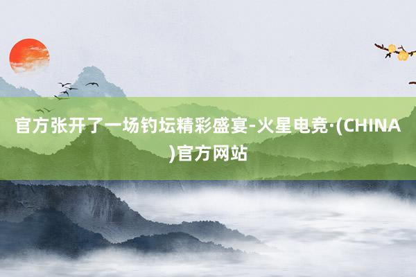 官方张开了一场钓坛精彩盛宴-火星电竞·(CHINA)官方网站