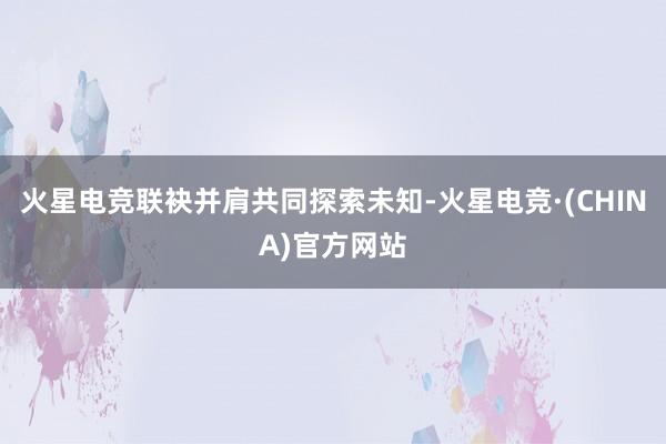 火星电竞联袂并肩共同探索未知-火星电竞·(CHINA)官方网站