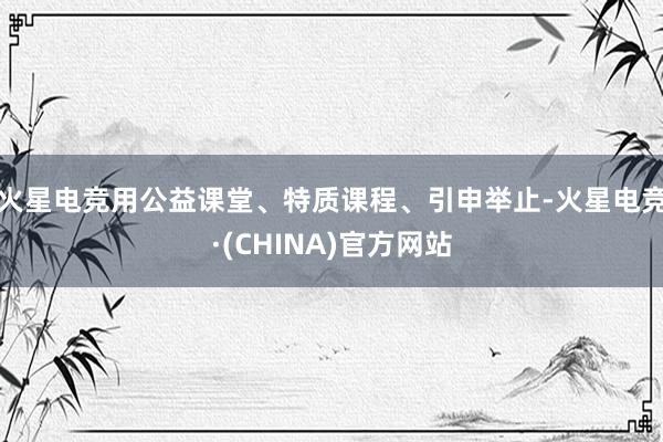火星电竞用公益课堂、特质课程、引申举止-火星电竞·(CHINA)官方网站