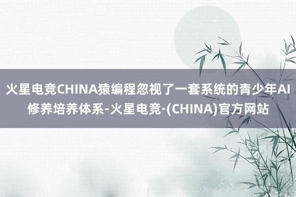 火星电竞CHINA猿编程忽视了一套系统的青少年AI修养培养体系-火星电竞·(CHINA)官方网站