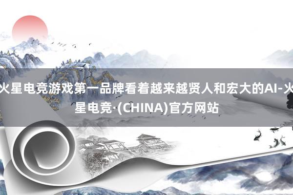 火星电竞游戏第一品牌看着越来越贤人和宏大的AI-火星电竞·(CHINA)官方网站
